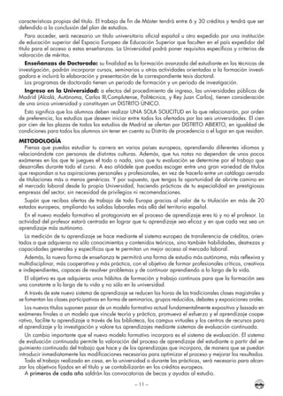 – 11 –
características propias del título. El trabajo de fin de Máster tendrá entre 6 y 30 créditos y tendrá que ser
defendido a la conclusión del plan de estudios.
Para acceder, será necesario un título universitario oficial español u otro expedido por una institución
de educación superior del Espacio Europeo de Educación Superior que faculten en el país expedidor del
título para el acceso a estas enseñanzas. La Universidad podrá poner requisitos específicos y criterios de
valoración de méritos.
Enseñanzas de Doctorado: su finalidad es la formación avanzada del estudiante en las técnicas de
investigación, podrán incorporar cursos, seminarios u otras actividades orientadas a la formación investi-
gadora e incluirá la elaboración y presentación de la correspondiente tesis doctoral.
Los programas de doctorado tienen un periodo de formación y un periodo de investigación.
Ingreso en la Universidad: a efectos del procedimiento de ingreso, las universidades públicas de
Madrid (Alcalá, Autónoma, Carlos III,Complutense, Politécnica, y Rey Juan Carlos), tienen consideración
de una única universidad y constituyen un DISTRITO ÚNICO.
Esto significa que los alumnos deben realizar UNA SOLA SOLICITUD en la que relacionarán, por orden
de preferencia, los estudios que deseen iniciar entre todos los ofertados por las seis universidades. El cien
por cien de las plazas de todos los estudios de Madrid se ofertan por DISTRITO ABIERTO, en igualdad de
condiciones para todos los alumnos sin tener en cuenta su Distrito de procedencia o el lugar en que residan.
METODOLOGÍA
Piensa que puedas estudiar tu carrera en varios países europeos, aprendiendo diferentes idiomas y
relacionándote con personas de distintas culturas. Además, que tus notas no dependan de unos pocos
exámenes en los que te juegues el todo o nada, sino que tu evaluación se determine por el trabajo que
desarrolles durante todo el curso. A eso añádele que puedas escoger entre una gran variedad de títulos
que respondan a tus aspiraciones personales y profesionales, en vez de hacerlo entre un catálogo cerrado
de titulaciones más o menos genéricas. Y por supuesto, que tengas la oportunidad de abrirte camino en
el mercado laboral desde la propia Universidad, haciendo prácticas de tu especialidad en prestigiosas
empresas del sector, sin necesidad de privilegios ni recomendaciones.
Supón que recibas ofertas de trabajo de toda Europa gracias al valor de tu titulación en más de 20
estados europeos, ampliando tus salidas laborales más allá del territorio español.
En el nuevo modelo formativo el protagonista en el proceso de aprendizaje eres tú y no el profesor. La
actividad del profesor estará centrada en lograr que tu aprendizaje sea eficaz y en que cada vez sea un
aprendizaje más autónomo.
La medición de tu aprendizaje se hace mediante el sistema europeo de transferencia de créditos, orien-
tados a que adquieras no sólo conocimientos y contenidos teóricos, sino también habilidades, destrezas y
capacidades generales y específicas que te permitan un mejor acceso al mercado laboral.
Además, la nueva forma de enseñanza te permitirá una forma de estudio más autónoma, más reflexiva y
multidisciplinar, más cooperativa y más práctica, con el objetivo de formar profesionales críticos, creativos
e independientes, capaces de resolver problemas y de continuar aprendiendo a lo largo de la vida.
El objetivo es que adquieras unos hábitos de formación y trabajo continuos para que la formación sea
una constante a lo largo de tu vida y no sólo en la universidad.
A través de este nuevo sistema de aprendizaje se reducen las horas de las tradicionales clases magistrales y
se fomentan las clases participativas en forma de seminarios, grupos reducidos, debates y exposiciones orales.
Los nuevos títulos suponen pasar de un modelo formativo actual fundamentalmente expositivo y basado en
exámenes finales a un modelo que vincule teoría y práctica, promueva el esfuerzo y el aprendizaje coope-
rativo, facilite tu aprendizaje a través de las biblioteca, los campus virtuales y los centros de recursos para
el aprendizaje y la investigación y valore tus aprendizajes mediante sistemas de evaluación continuada.
Un cambio importante que el nuevo modelo formativo incorpora es el sistema de evaluación. El sistema
de evaluación continuada permite la valoración del proceso de aprendizaje del estudiante a partir del se-
guimiento continuado del trabajo que hace y de los aprendizajes que incorpora, de manera que se puedan
introducir inmediatamente las modificaciones necesarias para optimizar el proceso y mejorar los resultados.
Todo el trabajo realizado en casa, en la universidad o durante las prácticas, será necesario para alcan-
zar los objetivos fijados en el título y se contabilizarán en los créditos europeos.
A primeros de cada año saldrán las convocatorias de becas y ayudas al estudio.
 