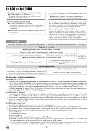 – 2 –
La ESO en la LOMCE
La Educación Secundaria Obligatoria comprende dos ciclos:
• El primero de tres cursos académicos.
• El segundo ciclo o cuarto curso que tendrá un carácter
fundamentalmente propedéutico.
En 3.º de ESO, la asignatura troncal de Matemáticas tendrá dos
opciones:
• Matemáticas Orientadas a las Enseñanzas Académicas.
• Matemáticas Orientadas a las Enseñanzas Aplicadas.
SEGUNDO CICLO O CUARTO CURSO
• El cuarto curso presentará dos opciones:
– Enseñanzas académicas para la iniciación al Bachillerato.
– Enseñanzas aplicadas para la iniciación a la Formación
Profesional.
• Para esta elección no serán vinculantes las opciones cursadas
en tercer curso.
Se evaluará el grado de adquisición de la competencia matemá-
tica, la competencia lingüística y la competencia social y cívica,
teniendo como referencia principal las materias generales del blo-
que de las asignaturas troncales cursadas en 4º de ESO.
Esta evaluación carecerá de efectos académicos.
Los títulos de graduado en ESO, expedidos hasta la entrada en
vigor de la normativa resultante del Pacto de Estado Social y
Político por la Educación, permitirán acceder indistintamente a
cualquiera de las enseñanzas postobligatorias recogidas en el
artículo 3.4 de la Ley Orgánica 2/2006, de 3 de Mayo.
4º DE ESO
ENSEÑANZAS ACADÉMICAS PARA LA INICIACIÓN AL BACHILLERATO ENSEÑANZAS APLICADAS PARA LA INICIACIÓN A LA F. PROFESIONAL
Asignaturas troncales
Materias generales (debe cursarlas todo el alumnado)
Su horario no
será inferior al
50% del total
Geografía e Historia, Lengua Castellana y Literatura. Primera Lengua Extranjera
Matemáticas orientadas a las enseñanzas académicas Matemáticas orientadas a las enseñanzas aplicadas
Materias de opción (el alumnado cursará al menos dos)
Biología y geología, Economía, Física y química y Latín
C.C. aplicadas a la actividad profesional. Inicia-
ción a la actividad emprendedora y empresarial.
Tecnología
Asignaturas específicas
Educación Física, Religión o Valores Éticos Debe de cursarlas todo el alumnado
Cultura clásica, Filosofía, Segunda lengua extranjera, Tecnología de la
Información y la Comunicación Una materia troncal no cursada
Cursarán un mínimo de una y un máximo de cuatro
ENSEñANzAS DE RÉGIMEN ESPECIAL
ENSEÑANZAS ARTÍSTICAS
• La superación de las enseñanzas profesionales de música o danza dará derecho a la obtención del título de técnico correspondiente.
• Podrán obtener el título de bachiller el alumnado que supere las enseñanzas profesionales de música o danza, mediante la
superación de la evaluación final, de bachillerato en relación con las materias del bloque de asignaturas troncales que
como mínimo se deberán cursar en la modalidad y opción que escoja. La nota será la obtenida en la evaluación final.
• Los Títulos Superiores de Música, Danza, Arte dramático, Conservación y restauración de bienes culturales, Artes plásticas o
Diseño serán equivalentes al título universitario de grado.
ENSEÑANZAS DE IDIOMAS
• Se organizan en los siguientes niveles: básico, intermedio y avanzado, que se corresponderán, respectivamente, con los niveles
A, B y e del Marco Común Europeo de Referencia para las Lenguas, que se subdividen en los niveles A1, A2, B1, B2, C1 y C2.
• Para acceder a las enseñanzas de idiomas será requisito imprescindible tener dieciséis años cumplidos en el año en que se
comiencen los estudios. Podrán acceder asimismo los mayores de catorce años para seguir las enseñanzas de un idioma
distinto del cursado en la ESO.
ENSEÑANZAS DEPORTIVAS
• Las enseñanzas deportivas se estructuran en grado medio y grado superior.
• Para acceder al grado medio será necesario estar en posesión del título de Graduado en ESO por cualquier opción.
• Para acceder al grado superior será necesario estar en posesión del título de Técnico deportivo, en la modalidad o especialidad
deportiva que se determine por vía reglamentaria, y además de, al menos, uno de los siguientes títulos:
a) Título de Bachiller.
b) Título de Técnico Superior.
c) Título Universitario.
d) Certificado de haber superado todas las meterías del Bachillerato.
e) Mediante prueba de acceso (17 años para grado medio y 19 años para grado superior o dieciocho años si se acredita estar
en posesión de un título de técnico relacionado con aquél al que se desee acceder).
f) En determinadas modalidades o especialidades podría requerirse además la superación de una prueba realizada por las
Administraciones educativas, acreditar méritos deportivos o ambos requisitos de forma conjunta.
 