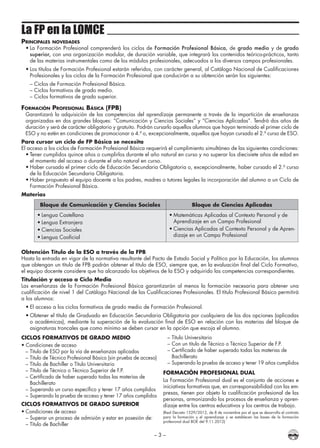 – 3 –
La FP en la LOMCE
Principales novedades
•	La Formación Profesional comprenderá los ciclos de Formación Profesional Básica, de grado medio y de grado
superior, con una organización modular, de duración variable, que integrará los contenidos teórico-prácticos, tanto
de las materias instrumentales como de los módulos profesionales, adecuados a los diversos campos profesionales.
•	Los títulos de Formación Profesional estarán referidos, con carácter general, al Catálogo Nacional de Cualificaciones
Profesionales y los ciclos de la Formación Profesional que conducirán a su obtención serán los siguientes:
– Ciclos de Formación Profesional Básica.
– Ciclos formativos de grado medio.
– Ciclos formativos de grado superior.
Formación Profesional Básica (FPB)
Garantizará la adquisición de las competencias del aprendizaje permanente a través de la impartición de enseñanzas
organizadas en dos grandes bloques: “Comunicación y Ciencias Sociales” y “Ciencias Aplicadas”. Tendrá dos años de
duración y será de carácter obligatorio y gratuito. Podrán cursarlo aquellos alumnos que hayan terminado el primer ciclo de
ESO y no estén en condiciones de promocionar a 4.º o, excepcionalmente, aquellos que hayan cursado el 2.º curso de ESO.
Para cursar un ciclo de FP Básica se necesita
El acceso a los ciclos de Formación Profesional Básica requerirá el cumplimiento simultáneo de las siguientes condiciones:
•	Tener cumplidos quince años o cumplirlos durante el año natural en curso y no superar los diecisiete años de edad en
el momento del acceso o durante el año natural en curso.
•	Haber cursado el primer ciclo de Educación Secundaria Obligatoria o, excepcionalmente, haber cursado el 2.º curso
de la Educación Secundaria Obligatoria.
•	Haber propuesto el equipo docente a los padres, madres o tutores legales la incorporación del alumno a un Ciclo de
Formación Profesional Básica.
Materias
Bloque de Comunicación y Ciencias Sociales Bloque de Ciencias Aplicadas
•	Lengua Castellana
•	Lengua Extranjera
•	Ciencias Sociales
•	Lengua Cooficial
•	Matemáticas Aplicadas al Contexto Personal y de
Aprendizaje en un Campo Profesional
•	Ciencias Aplicadas al Contexto Personal y de Apren-
dizaje en un Campo Profesional
Obtención Título de la ESO a través de la FPB
Hasta la entrada en vigor de la normativa resultante del Pacto de Estado Social y Político por la Educación, los alumnos
que obtengan un título de FPB podrán obtener el título de ESO, siempre que, en la evaluación final del Ciclo Formativo,
el equipo docente considere que ha alcanzado los objetivos de la ESO y adquirido las competencias correspondientes.
Titulación y acceso a Ciclo Medio
Las enseñanzas de la Formación Profesional Básica garantizarán al menos la formación necesaria para obtener una
cualificación de nivel 1 del Catálogo Nacional de las Cualificaciones Profesionales. El título Profesional Básico permitirá
a los alumnos:
•	El acceso a los ciclos formativos de grado medio de Formación Profesional.
•	Obtener el título de Graduado en Educación Secundaria Obligatoria por cualquiera de las dos opciones (aplicadas
o académicas), mediante la superación de la evaluación final de ESO en relación con las materias del bloque de
asignaturas troncales que como mínimo se deben cursar en la opción que escoja el alumno.
CICLOS FORMATIVOS DE GRADO MEDIO
• Condiciones de acceso
–	Título de ESO por la vía de enseñanzas aplicadas
–	Título de Técnico Profesional Básico (sin prueba de acceso)
–	Título de Bachiller o Título Universitario
–	Título de Técnico o Técnico Superior de F.P.
–	Certificado de haber superado todas las materias de
	 Bachillerato
–	Superando un curso específico y tener 17 años cumplidos
–	Superando la prueba de acceso y tener 17 años cumplidos
CICLOS FORMATIVOS DE GRADO SUPERIOR
•	Condiciones de acceso
–	Superar un proceso de admisión y estar en posesión de:
–	Título de Bachiller
–	Título Universitario
–	Con un título de Técnico o Técnico Superior de F.P.
–	Certificado de haber superado todas las materias de
	 Bachillerato
–	Superando la prueba de acceso y tener 19 años cumplidos
FORMACIÓN PROFESIONAL DUAL
La Formación Profesional dual es el conjunto de acciones e
iniciativas formativas que, en corresponsabilidad con las em-
presas, tienen por objeto la cualificación profesional de las
personas, armonizando los procesos de enseñanza y apren-
dizaje entre los centros educativos y los centros de trabajo.
(Real Decreto 1529/2012, de 8 de noviembre por el que se desarrolla el contrato
para la formación y el aprendizaje y se establecen las bases de la formación
profesional dual BOE del 9.11.2012)
 