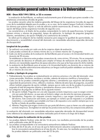 – 8 –
Información general sobre Acceso a la Universidad
BOE - Orden ECD/1941/2016, de 22 de diciembre
La evaluación de Bachillerato, se realizará exclusivamente para el alumnado que quiera acceder a las
enseñanzas universitarias oficiales de grado.
Las pruebas versarán sobre las materias generales del bloque de las asignaturas troncales de segundo
curso de la modalidad elegida para la prueba y, en su caso, de la materia Lengua Cooficial y Literatura.
Los alumnos que quieran mejorar su nota de admisión podrán examinarse de, al menos, dos materias de
opción del bloque de las asignaturas troncales de segundo curso.
Las características y el diseño de las pruebas comprenderán la matriz de especificaciones, la longitud
(número mínimo y máximo de preguntas), tiempo de aplicación, la tipología de preguntas (preguntas
abiertas, semiabiertas y de opción múltiple) y los cuestionarios de contexto.
Se velará por la adopción de las medidas necesarias para asegurar la igualdad de oportunidades, no
discriminación y accesibilidad universal del alumnado con necesidades educativas especiales derivadas
de discapacidad.
Longitud de las pruebas
1.	 Se realizará una prueba por cada una de las materias objeto de evaluación.
2.	 Cada prueba constará de un número mínimo de 2 y un número máximo de 15 preguntas.
3. Cada una de las pruebas de la evaluación de Bachillerato para el acceso a la Universidad tendrá una
duración de 90 minutos.
	 Se establecerá un descanso entre pruebas consecutivas de, como mínimo, 30 minutos. No se computará
como periodo de descanso el utilizado para ampliar el tiempo de realización de las pruebas de los
alumnos con necesidades específicas de apoyo educativo a los que se les haya prescrito dicha medida.
4.	 La evaluación de Bachillerato para el acceso a la Universidad tendrá una duración de un máximo de
cuatro días. Aquellas administraciones educativas con lengua cooficial podrán establecer una duración
de un máximo de cinco días.
Pruebas y tipología de preguntas
1.	Preferentemente, las pruebas se contextualizarán en entornos próximos a la vida del alumnado: situa-
ciones personales, familiares, escolares y sociales, además de entornos científicos y humanísticos.
2.	 Cada una de las pruebas contendrá preguntas abiertas y semiabiertas que requerirán del alumnado
capacidad de pensamiento crítico, reflexión y madurez. Además de estos tipos de preguntas, se podrán
utilizar también preguntas de opción múltiple, siempre que en cada una de las pruebas la puntuación
asignada al total de preguntas abiertas y semiabiertas alcance como mínimo el 50 %.
3.	 Las categorías de preguntas se definen de la siguiente manera:
a)	 De opción múltiple. Preguntas con una sola respuesta correcta inequívoca y que no exigen construc-
ción por parte del alumno, ya que este se limitará a elegir una de entre las opciones propuestas.
b)	 Semiabiertas. Preguntas con respuesta correcta inequívoca y que exigen construcción por parte
del alumno. Esta construcción será breve, por ejemplo un número que da respuesta a un problema
matemático, o una palabra que complete una frase o dé respuesta a una cuestión siempre que no se
facilite un listado de posibles respuestas.
c)	 Abiertas. Preguntas que exigen construcción por parte del alumno y que no tienen una sola respuesta
correcta inequívoca. Se engloban en este tipo las producciones escritas y las composiciones plásticas.
La evaluación del alumnado con necesidades educativas especiales derivadas de discapacidad tomará
como referencia las adaptaciones curriculares realizadas para el mismo a lo largo de la etapa.
Fechas límite para la realización de las pruebas
1.	Las pruebas deberán finalizar antes del día 16 de junio. Los resultados provisionales de las pruebas
serán publicados antes del 30 de junio.
2.	 Las pruebas correspondientes a la convocatoria extraordinaria deberán finalizar:
a) Antes del día 8 de julio, en el caso de que la Administración educativa competente determine cele-
brar la convocatoria extraordinaria en el mes de julio. En este caso, los resultados provisionales de
las pruebas deberán ser publicados antes del 22 de julio.
 