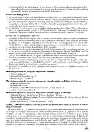 – 9 –
b)	 Antes del día 15 de septiembre, en el caso de que la Administración educativa competente deter-
mine celebrar la convocatoria extraordinaria en el mes de septiembre. En este caso, los resultados
provisionales deberán ser publicados antes del 23 de septiembre.
Calificación de las pruebas
1.	 La calificación de la evaluación de Bachillerato para el acceso a la Universidad será la media aritmé-
tica de las calificaciones numéricas obtenidas de cada una de las pruebas realizadas de las materias
generales del bloque de asignaturas troncales y, en su caso, de la materia Lengua Cooficial y Literatura,
expresada en una escala de 0 a 10 con tres cifras decimales y redondeada a la milésima. Esta califi-
cación deberá ser igual o superior a 4 puntos.
2.	 La calificación para el acceso a la Universidad se calculará ponderando un 40 por 100 la calificación se-
ñalada en el párrafo anterior y un 60 por 100 la calificación final de la etapa. Se entenderá que se reúnen
los requisitos de acceso cuando el resultado de esta ponderación sea igual o superior a cinco puntos.
Revisión de las calificaciones obtenidas
1.	 Los padres, madres o tutores legales y, en su caso, los alumnos podrán solicitar al órgano que determine
cada Administración educativa la revisión de la calificación obtenida en una o varias de las pruebas
que componen la evaluación. El plazo de presentación de las solicitudes para la revisión de la califi-
cación obtenida en una o varias de las pruebas que componen la evaluación será de tres días hábiles,
contados a partir de la fecha de publicación de los resultados.
2.	 Las pruebas sobre las que se haya presentado la solicitud de revisión serán corregidas en segunda y en
su caso tercera corrección por profesores diferentes en el plazo máximo de cinco días hábiles, contados
a partir de la fecha de finalización del plazo de presentación de solicitudes de revisión.
3.	 Una vez finalizada la revisión, el órgano que determine cada Administración educativa adoptará la
resolución que establezca las calificaciones definitivas y la notificará a los reclamantes.
4.	 Los padres, madres o tutores legales y, en su caso, los alumnos tendrán derecho a ver las pruebas revi-
sadas una vez finalizado en su totalidad el proceso de revisión establecido en este artículo, en el plazo
de diez días desde la notificación de la resolución de revisión.
5.	 Se garantizará que todas las actuaciones previstas en este artículo sean accesibles para personas con
discapacidad.
Materias generales del bloque de asignaturas troncales:
	Historia de España
	Lengua Castellana y Literatura II
	Primera Lengua Extranjera II
Materias generales del bloque de asignaturas troncales según modalidad e itinerario:
	Ciencias: Matemáticas II
	Humanidades: Latín II
	Ciencias Sociales: Matemáticas aplicadas a las Ciencias Sociales II
	Artes: Fundamentos del Arte II
Materias de opción del bloque de asignaturas troncales según modalidad:
	Ciencias: Biología - Dibujo Técnico II - Física - Geología - Química
	Humanidades y Ciencias Sociales: Economía de la Empresa - Geografía - Griego - Historia del Arte
- Historia de la Filosofía
	Artes: Artes Escénicas - Cultura Audiovisual II - Diseño
Acceso a la Universidad para el alumnado que inició los estudios de Bachillerato conforme al sistema
educativo anterior
En el curso 2016-2017, y en función de lo dispuesto por las administraciones educativas, el alumnado que
se incorpore a un curso de Bachillerato del sistema educativo definido por la Ley Orgánica 8/2013, de 9 de
diciembre, con materias no superadas de Bachillerato del currículo anterior a su implantación y curse dichas
materias según el currículo del sistema educativo anterior, no necesitará superar la evaluación de Bachillerato
regulada en la presente orden para acceder a los estudios universitarios oficiales de grado. Se aplicará el mis-
mo criterio al alumnado que obtuvo el título de Bachiller en el curso 2015-2016 y no accedió a la Universidad
al finalizar dicho curso. En ambos casos, y cuando este alumnado no se presente a la prueba, la calificación
para el acceso a estudios universitarios oficiales de grado será la calificación final obtenida en Bachillerato.
 