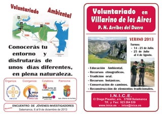 ENCUENTRO DE JÓVENES INVESTIGADORES
Salamanca, 6 al 9 de diciembre de 2013 facebook/inice.es @inice_es
C/ Diego Pisador, s/n. 37008 Salamanca
Tlf. y Fax: 923 264 539
inice@inice.eswww.inice.es -
VERANO 2013
I.N.I.C.E.
Villarino de los Aires
P. N. Arribes del Duero
Villarino de los Aires
P. N. Arribes del Duero
Voluntariado en
Coorganiza:
Recuerda:
Colabora: Patrocina:Organiza:
Ambiental
Voluntariado
I N I C E Ayto. Villarino de los Aires
Conocerás tu
entorno y
disfrutarás de
unos días diferentes,
en plena naturaleza.
- Educación Ambiental.
- Recursos etnográficos.
- Tradición oral.
- Recursos botánicos.
- Conservación de caminos.
- Reconstrucción de elementos tradicionales.
Turnos:
- 14 - 25 de Julio.
- 25 de Julio
al 4 de Agosto.
 