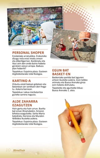 Personal shoper
     Erosketako arratsaldea. Erakutsiko
     dizugu nola erosi modu onean
     eta dibertigarrian. Konbinatu eta
     ikasi zein den ondo baino hobeto
     geratzen zaizun arropa. Baduzu
     plan hoberik?
     Topalekua: Espainia plaza. Gazteen    Egun bat
     Argibideetarako Udal Bulegoa.         basket-en
                                           Baskoniako partida bat lagunen
                                           artean ikusteko aukera. Zure taldea
     Karting-a                             animatu eta Buesa Arenako giroa
     Zirkuitu estali batean gidatzen eta   ezin hobeto disfrutatu.
     bolantean zer sentitzen den froga-    Topatzeko eta agurtzeko lekua:
     tu. Askaria barnean.                  Buesa Arenako 1. atea.
     Topalekua: Lakua merkataritza
     guneko sarrera nagusia.

     Alde Zaharra
     ezagutzen
     Hain gertu eta hain urrun. Buelta
     bat eman Xtraclubekin, hiriaren
     bihotza ezagutzeko. Santa Maria
     katedrala, Harresia eta Muralen
     Ibilbidea ikusteko aukera.
     Topalekua: Espainia plaza. Gazteen
     Argibideetarako Udal Bulegoa.




10   XtraClub
 