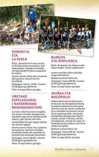 Donostia
eta                                     Burgos
La Perla                                eta Atapuerca
Bisita, Donostia hirira eta sarrera,
La Perlako bainu termaletan, Kon-       Bisita, Burgosera eta Atapuercako
txako badian. Atsedena hartzeko         aztarnategira. Gizaki espeziearen
eta Gipuzkoako hiriburuaz gozatze-
ko aukera.                              sorrera ezohiko aukera jakiteko
Hauek eraman behar dira: bazkaria,      izugarrizko lekuan.
bainujantzia, eskuoihala eta            Bazkaria eraman behar da.
txankletak.                             Ordutegia: irteera 09:00 ; itzulera
Ordutegia: irteera: 10:00 ; itzulera:   20:00 (gutxi gorabehera).
19:00 (gutxi gorabehera).               Tokia: Europa biltzar jauregia.
Tokia: Europa biltzar jauregia.
                                        Iruñea eta
Uretako                                 Rocópolis
espeleologia                            Nafarroako Erreinua Zaharraren
( Nafarroako                            hiriburura eta Rocópolisera bisita.
                                        Rocopolis rokodromoa eta parke
Merindadeetan)                          abentura bat da, bertan aurkituko
Lurraren sakontasunean murgildu         duzu eskalada munduaren lotura
eta uretan sartzeko aproposa den        dituen gauza guztiak: zirkuituak,
argi batez lagunduta lurpeko ibaiak     eskalatzeko azpiegiturak, tibetar
aztertu, igeri eginez edo ibiliz.       zubiak, sareak, tirolinak, estribo
Ezinbestekoa da igeri egiten jakitea    zintzilikatuak, tunelak eta abar. Es-
eta sasoian egotea.                     kalatzeko gustua baduzu ezin duzu
                                        aukera hau galdu.
Hauek eraman behar dira: bazkaria,
bainujantzia, kamiseta akrilikoa,       Bazkaria eraman behar da.
bustitzeko botak edo zapatilak es-      Ordutegia: irteera 09:30 ; itzulera
kuoihala eta dutxarako txankletak .     20:00 (gutxi gorabehera).
Ordutegia: irteera 08:00 ; itzulera     Tokia: Europa biltzar jauregia.
20:00 (gutxi gorabehera).
Tokia: Europa biltzar jauregia.

                                           2012ko iraila / abendua              13
 