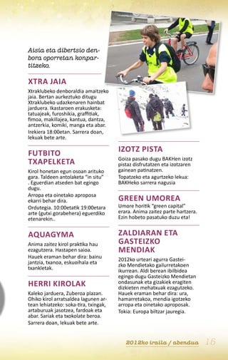 Aisia eta dibertsio den-
bora oporretan konpar-
titzeko.

Xtra jaia
Xtraklubeko denboraldia amaitzeko
jaia. Bertan aurkeztuko ditugu
Xtraklubeko udazkenaren hainbat
jarduera. Ikastaroen erakusketa:
tatuajeak, furoshikia, graffitiak,
fimoa, makillajea, kantua, dantza,
antzerkia, komiki, manga eta abar.
Irekiera 18:00etan. Sarrera doan,
lekuak bete arte.

Futbito                                Izotz pista
                                       Goiza pasako dugu BAKHen izotz
txapelketa                             pistaz disfrutatzen eta izotzaren
Kirol honetan egun osoan arituko       gainean patinatzen.
gara. Taldeen antolaketa “in situ”     Topatzeko eta agurtzeko lekua:
. Eguerdian atseden bat egingo         BAKHeko sarrera nagusia
dugu.
Arropa eta oinetako aproposa
ekarri behar dira.                     Green Umorea
Ordutegia. 10:00etatik 19:00etara      Umore horitik “green capital”
arte (gutxi gorabehera) eguerdiko      erara. Anima zaitez parte hartzera.
etenarekin..                           Ezin hobeto pasatuko duzu eta!


Aquagyma                               Zaldiaran eta
Anima zaitez kirol praktika hau        Gasteizko
ezagutzera. Hastapen saioa.            mendiak
Hauek eraman behar dira: bainu         2012ko urteari agurra Gastei-
jantzia, txanoa, eskuoihala eta        zko Mendietako gailurretakoen
txankletak.                            ikurrean. Aldi berean ibilbidea
                                       egingo dugu Gasteizko Mendietan
Herri kirolak                          ondasunak eta gizakiek eragiten
                                       dizkieten mehatxuak ezagutzeko.
Kaleko jarduera, Zuberoa plazan.       Hauek eraman behar dira: ura,
Ohiko kirol arratsaldea lagunen ar-    hamarretakoa, mendia igotzeko
tean lehiatzeko: soka-tira, txingak,   arropa eta oinetako aproposak.
artaburuak jasotzea, fardoak eta       Tokia: Europa biltzar jauregia.
abar. Sariak eta txokolate beroa.
Sarrera doan, lekuak bete arte.


                                          2012ko iraila / abendua            15
 