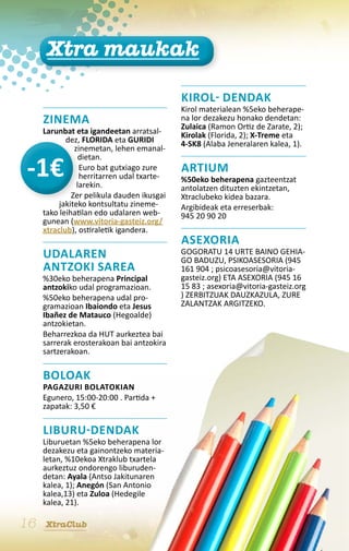 Xtra maukak

                                            KIROL- DENDAK
                                            Kirol materialean %5eko beherape-
     ZINEMA                                 na lor dezakezu honako dendetan:
                                            Zulaica (Ramon Ortiz de Zarate, 2);
     Larunbat eta igandeetan arratsal-      Kirolak (Florida, 2); X-Treme eta
            dez, FLORIDA eta GURIDI         4-SK8 (Alaba Jeneralaren kalea, 1).
               zinemetan, lehen emanal-
                 dietan.
                 Euro bat gutxiago zure     ARTIUM
                 herritarren udal txarte-   %50eko beherapena gazteentzat
                larekin.                    antolatzen dituzten ekintzetan,
              Zer pelikula dauden ikusgai   Xtraclubeko kidea bazara.
          jakiteko kontsultatu zineme-      Argibideak eta erreserbak:
     tako leihatilan edo udalaren web-      945 20 90 20
     gunean (www.vitoria-gasteiz.org/
     xtraclub), ostiraletik igandera.
                                            asexoria
     UDALAREN                               GOGORATU 14 URTE BAINO GEHIA-
                                            GO BADUZU, PSIKOASESORIA (945
     ANTZOKI SAREA                          161 904 ; psicoasesoria@vitoria-
     %30eko beherapena Principal            gasteiz.org) ETA ASEXORIA (945 16
     antzokiko udal programazioan.          15 83 ; asexoria@vitoria-gasteiz.org
     %50eko beherapena udal pro-            ) ZERBITZUAK DAUZKAZULA, ZURE
     gramazioan Ibaiondo eta Jesus          ZALANTZAK ARGITZEKO.
     Ibañez de Matauco (Hegoalde)
     antzokietan.
     Beharrezkoa da HUT aurkeztea bai
     sarrerak erosterakoan bai antzokira
     sartzerakoan.

     BOLOAK
     Pagazuri bolatokian
     Egunero, 15:00-20:00 . Partida +
     zapatak: 3,50 €

     LIBURU-DENDAK
     Liburuetan %5eko beherapena lor
     dezakezu eta gainontzeko materia-
     letan, %10ekoa Xtraklub txartela
     aurkeztuz ondorengo liburuden-
     detan: Ayala (Antso Jakitunaren
     kalea, 1); Anegón (San Antonio
     kalea,13) eta Zuloa (Hedegile
     kalea, 21).

16   XtraClub
 