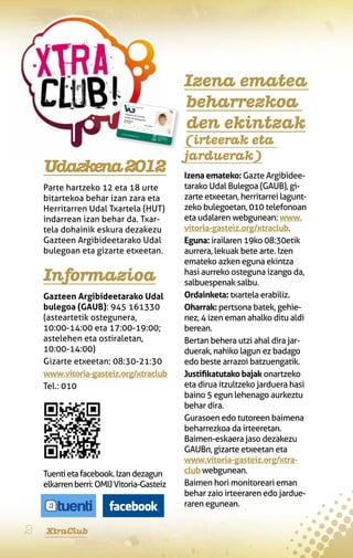 Izena ematea
                                           beharrezkoa
                                           den ekintzak
                                           (irteerak eta
                                           jarduerak)
    Udazkena 2012                          Izena emateko: Gazte Argibidee-
    Parte hartzeko 12 eta 18 urte          tarako Udal Bulegoa (GAUB), gi-
    bitartekoa behar izan zara eta         zarte etxeetan, herritarrei lagunt-
    Herritarren Udal Txartela (HUT)        zeko bulegoetan, 010 telefonoan
    indarrean izan behar da. Txar-         eta udalaren webgunean: www.
    tela dohainik eskura dezakezu          vitoria-gasteiz.org/xtraclub.
    Gazteen Argibideetarako Udal           Eguna: irailaren 19ko 08:30etik
    bulegoan eta gizarte etxeetan.         aurrera, lekuak bete arte. Izen
                                           emateko azken eguna ekintza
    Informazioa                            hasi aurreko osteguna izango da,
                                           salbuespenak salbu.
    Gazteen Argibideetarako Udal           Ordainketa: txartela erabiliz.
    bulegoa (GAUB): 945 161330             Oharrak: pertsona batek, gehie-
    (asteartetik ostegunera,               nez, 4 izen eman ahalko ditu aldi
    10:00-14:00 eta 17:00-19:00;           berean.
    astelehen eta ostiraletan,             Bertan behera utzi ahal dira jar-
    10:00-14:00)                           duerak, nahiko lagun ez badago
    Gizarte etxeetan: 08:30-21:30          edo beste arrazoi batzuengatik.
    www.vitoria-gasteiz.org/xtraclub       Justifikatutako bajak onartzeko
    Tel.: 010                              eta dirua itzultzeko jarduera hasi
                                           baino 5 egun lehenago aurkeztu
                                           behar dira.
                                           Gurasoen edo tutoreen baimena
                                           beharrezkoa da irteeretan.
                                           Baimen-eskaera jaso dezakezu
                                           GAUBn, gizarte etxeetan eta
                                           www.vitoria-gasteiz.org/xtra-
    Tuenti eta facebook. Izan dezagun      club webgunean.
    elkarren berri: OMIJ Vitoria-Gasteiz   Baimen hori monitoreari eman
                                           behar zaio irteeraren edo jardue-
                                           raren egunean.


2   XtraClub
 