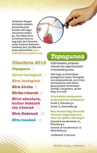 Aurkezten ditugun
ekintzetan edozein
pertsonak parte
hartzea nahi dugu;
zail jartzen badizu-
gu, zure elbarritasu-
na kontuan hartu ez
dugulako, jarri harrema-
netan Gazteria Atalarekin
telefonoz 945 161990 edo
posta elektronikoz juven-
tudtl2@vitoria-gasteiz.org .
                               Topagunea
Udazkena 2012                  Informazioa, proposa-
                               menak eta esperientziak
Topagune 3                     trukatzeko gunea .

Xpress lantegiak 4             Nahi dugu zu Xtraclubeko
                               protagonista izatea. Horregatik
Xtra lantegiak 7               zure proposamenak, zure iritzia
                               eta konpartitu nahi dituzu
                               gauza guztiak interesatzen
Xtra kirola 8                  zaizkigu. Eta gainera…jai bat
                               dugu zure zain.
Hiriko irteerak 9
                               Xtraclubeko udazkenaren
Kirol abentura,                proposamenak aurkezpena:
kultur bidaiak                 Urriak 5, Pilarreko g e
                               Urriak 13, Ibaiondoko ge
eta irteerak 11
                               Nola ikusten dugu Xtraclub:
Xtra Gabonak 14                Onartzen dugu programa-
                               zioa? Zer gehitu ahal dugu?
Xtra maukak 16                 Azaroak 9 eta abenduak 14 ,
                               Pilarreko g e.
                               Azaroak 10 eta abenduak 15
                               Ibaiondoko g e.
                               19:00etatik 21:00 arte.



                                 2012ko iraila / abendua         3
 