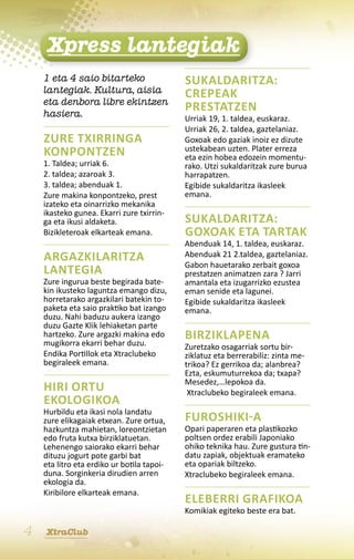 Xpress lantegiak
    1 eta 4 saio bitarteko                  Sukaldaritza:
    lantegiak. Kultura, aisia               Crepeak
    eta denbora libre ekintzen
    hasiera.
                                            prestatzen
                                            Urriak 19, 1. taldea, euskaraz.
                                            Urriak 26, 2. taldea, gaztelaniaz.
    Zure txirringa                          Goxoak edo gaziak inoiz ez dizute
    konpontzen                              ustekabean uzten. Plater erreza
                                            eta ezin hobea edozein momentu-
    1. Taldea; urriak 6.                    rako. Utzi sukaldaritzak zure burua
    2. taldea; azaroak 3.                   harrapatzen.
    3. taldea; abenduak 1.                  Egibide sukaldaritza ikasleek
    Zure makina konpontzeko, prest          emana.
    izateko eta oinarrizko mekanika
    ikasteko gunea. Ekarri zure txirrin-
    ga eta ikusi aldaketa.                  Sukaldaritza:
    Bizikleteroak elkarteak emana.          Goxoak eta tartak
                                            Abenduak 14, 1. taldea, euskaraz.
    Argazkilaritza                          Abenduak 21 2.taldea, gaztelaniaz.
                                            Gabon hauetarako zerbait goxoa
    lantegia                                prestatzen animatzen zara ? Jarri
    Zure ingurua beste begirada bate-       amantala eta izugarrizko ezustea
    kin ikusteko laguntza emango dizu,      eman senide eta lagunei.
    horretarako argazkilari batekin to-     Egibide sukaldaritza ikasleek
    paketa eta saio praktiko bat izango     emana.
    duzu. Nahi baduzu aukera izango
    duzu Gazte Klik lehiaketan parte
    hartzeko. Zure argazki makina edo       Birziklapena
    mugikorra ekarri behar duzu.            Zuretzako osagarriak sortu bir-
    Endika Portillok eta Xtraclubeko        ziklatuz eta berrerabiliz: zinta me-
    begiraleek emana.                       trikoa? Ez gerrikoa da; alanbrea?
                                            Ezta, eskumuturrekoa da; txapa?
                                            Mesedez,…lepokoa da.
    Hiri ortu                                Xtraclubeko begiraleek emana.
    ekologikoa
    Hurbildu eta ikasi nola landatu
    zure elikagaiak etxean. Zure ortua,     Furoshiki-a
    hazkuntza mahietan, loreontzietan       Opari paperaren eta plastikozko
    edo fruta kutxa birziklatuetan.         poltsen ordez erabili Japoniako
    Lehenengo saiorako ekarri behar         ohiko teknika hau. Zure gustura tin-
    dituzu jogurt pote garbi bat            datu zapiak, objektuak eramateko
    eta litro eta erdiko ur botila tapoi-   eta opariak biltzeko.
    duna. Sorginkeria dirudien arren        Xtraclubeko begiraleek emana.
    ekologia da.
    Kiribilore elkarteak emana.
                                            Eleberri grafikoa
                                            Komikiak egiteko beste era bat.

4   XtraClub
 