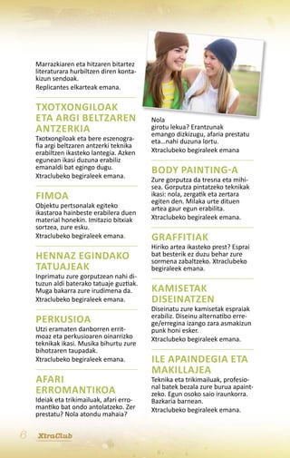 Marrazkiaren eta hitzaren bitartez
    literaturara hurbiltzen diren konta-
    kizun sendoak.
    Replicantes elkarteak emana.

    Txotxongiloak
    eta argi beltzaren                     Nola
    antzerkia                              girotu lekua? Erantzunak
                                           emango dizkizugu, afaria prestatu
    Txotxongiloak eta bere eszenogra-      eta…nahi duzuna lortu.
    fia argi beltzaren antzerki teknika
    erabiltzen ikasteko lantegia. Azken    Xtraclubeko begiraleek emana
    egunean ikasi duzuna erabiliz
    emanaldi bat egingo dugu.
    Xtraclubeko begiraleek emana.
                                           Body painting-a
                                           Zure gorputza da tresna eta mihi-
                                           sea. Gorputza pintatzeko teknikak
    Fimoa                                  ikasi: nola, zergatik eta zertara
                                           egiten den. Milaka urte dituen
    Objektu pertsonalak egiteko            artea gaur egun erabilita.
    ikastaroa hainbeste erabilera duen
    material honekin. Imitazio bitxiak     Xtraclubeko begiraleek emana.
    sortzea, zure esku.
    Xtraclubeko begiraleek emana.          Graffitiak
                                           Hiriko artea ikasteko prest? Esprai
    Hennaz egindako                        bat besterik ez duzu behar zure
                                           sormena zabaltzeko. Xtraclubeko
    tatuajeak                              begiraleek emana.
    Inprimatu zure gorputzean nahi di-
    tuzun aldi baterako tatuaje guztiak.
    Muga bakarra zure irudimena da.        Kamisetak
    Xtraclubeko begiraleek emana.          diseinatzen
                                           Diseinatu zure kamisetak espraiak
                                           erabiliz. Diseinu alternatibo erre-
    Perkusioa                              ge/erregina izango zara asmakizun
    Utzi eramaten danborren errit-         punk honi esker.
    moaz eta perkusioaren oinarrizko       Xtraclubeko begiraleek emana.
    teknikak ikasi. Musika bihurtu zure
    bihotzaren taupadak.
    Xtraclubeko begiraleek emana.          Ile apaindegia eta
                                           makillajea
    Afari                                  Teknika eta trikimailuak, profesio-
                                           nal batek bezala zure burua apaint-
    erromantikoa                           zeko. Egun osoko saio iraunkorra.
    Ideiak eta trikimailuak, afari erro-   Bazkaria barnean.
    mantiko bat ondo antolatzeko. Zer      Xtraclubeko begiraleek emana.
    prestatu? Nola atondu mahaia?


6   XtraClub
 