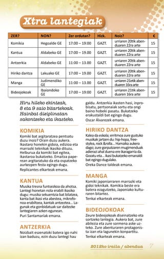 Xtra lantegiak
Zer?                Non?             Zer ordutan?      Hizk.      Noiz?                   €
                                                                  urriaren 20tik aben-
Komikia             Hegoalde ge      17:00 – 19:00     gaZT.                              15
                                                                  duaren 22ra arte
                                                                  urriaren 20tik aben-
Kantua              Aldabeko ge      17:00 – 19.00     gaZT.                              15
                                                                  duaren 22ra arte
                                                                  urriaren 20tik aben-
Antzerkia           Aldabeko ge      11:00 – 13.00     gaZT.                              15
                                                                  duaren 22ra arte
                                                                  urriaren 20tik aben-
Hiriko dantza       Lakuako ge       17:00 – 19.00     gaZT.                              15
                                                                  duaren 22ra arte
                    Judimendiko                                   urriaren 21etik aben-
Manga                                11:00 – 13.00     gaZT.                              15
                    ge                                            duaren 16ra arte
                    Ibaiondoko                                    urriaren 21tik aben-
Bideojokoak                          17:00 – 19:00     gaZT.                              15
                    ge                                            duaren 16ra arte

       Hiru hileko ekintzak,                   galdu. Antzerkia ikasten hasi, inpro-
       8 eta 9 saio bitartekoak.               bisatu, pertsonaiak sortu eta ongi
                                               baino hobeki pasatu. Bukatzeko
       Hainbat diziplinatan                    erakustaldi bat egingo dugu.
       sakontzeko eta ikasteko.                Oscar Álvarezek emana.

       Komikia                                 Hiriko dantza
       Komiki bat argitaratzea pentsatu        Kalea da eskola; erritmoa zure gustuko
       duzu inoiz? Orain duzu aukera.          musikak jartzen du: hip-hopa, free-
       Ikastaro honekin gidoia, edizioa eta    stylea, rock &rolla… Hamaika aukera
       marrazki teknikak ikasiko dituzu.       dago; zure gorputzaren mugimenduak
       Helburua da komiki bat egitea,          adierazi ahal duena ere ikaragarria da.
       ikastaroa bukatzeko. Emaitza pape-      Gozatu eta… ikasi bukatzeko emanaldi
       rean argitaratuko da eta ospatzeko      bat egingo dugulako.
       aurkezpen festa egingo dugu.            Oreka Dance taldeak emana.
       Replicantes elkarteak emana.
                                               Manga
       Kantua                                  Komiki japoniarraren marrazki eta
       Musika tresna funtsezkoa da ahotsa.     gidoi teknikak. Komikia beste era
       Lantegi honetan nola erabili ikasiko    batera ezagutzeko, Japoniako kultu-
       dugu: musika sekuentzia bat bilatzea,   raren bitartez.
       kanta bat ikasi eta abestea, mikrofo-   Tenkai elkarteak emana.
       noa erabiltzea, kantak antzeztea… La-
       gunak eta gonbidatuak sar daitezke
       lantegiaren azken egunean.              Bideojokoak
       Puri Santamaríak emana.                 Zeure bideojokoak diseinatzeko eta
                                               sortzeko lantegia. Aukera bat, zure
                                               abilezia eta zure sormena aske uz-
       Antzerkia                               teko. Zure abenturaren protagonis-
       Noizbait eszenatoki batera igo nahi     ta izan eta lagunekin konpartitu.
       izan baduzu, ezin duzu lantegi hau      Tenkai elkarteak emana.

                                                    2012ko iraila / abendua               7
 