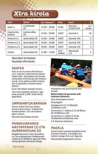 Xtra kirola
Zer?             Non?               Zer ordutan?     Hizk.      Noiz?                 €
                 Landatxoko                                     Azaroak             2,5
Skate-a                             17:00 – 20:00    EusK.
                 ge                                             3/10/17/24       saioko
Urpekaritza      Judimendiko        17:00 – 20:00    GAZT.      Azaroak 3            10
bataioa          ge
Parkourra 1      Ibaiondoko ge      11:00 – 13:00    GAZT.      Azaroak 3/4           5
Parkourra 2.1    Ibaiondoko ge      16:00 – 18:00    GAZT.      Azaroak 3/4           5
Parkourra 2.2    Ibaiondoko ge      18:00 – 20:00    GAZT.      Azaroak 3/4           5

Padela                                               Eus-       Abenduak
                 Ibaiondoko ge      11:00 – 13:00                                     5
                                                     karaz      1/2

    Hainbat kiroletan
    hasteko ekintzak.

    Skatea
    Ikasi ze onura atera ahal diozun
    zure makinari eskarmentua duten
    skaterrekin. Gozatzeko eta lesioak
    saihesteko trikimailuak eta trebeta-
    sunak. Zure patina erabili modulu
    eta arrapaladun zirkuitu berezi
    batean.
    Gure Toki Skate eskolak emana.            Hastapena eta aurreratuak ikas-
    Izen eman gabeko jarduera. Egu-           taroak .
    neko prezioa 2,50€. Ordainketa,           Beharrezkoa da gurasoen edo
    begiraleei.                               tutoreen baimena.
                                              Dani Sampayok emana.
                                              Ordutegiak:
    Urpekaritza bataioa                       Hastapenak (1) 11:00etatik
    Anima zaitez kirol hau desku-             13:00etara arte.
    britzera giro onean. Urpekaritza
    bonbonarekin. Ezin da hobeto              Aurreratua 1. taldea (2.1) 16:00eta-
    egon urpean.                              tik 18:00etara arte.
    Nereida Sub klubak emana.                 Aurreratua 2. taldea (2.2) de
                                              18:00etatik 20:00etara arte.
                                              5 € (ikastaro bakoitza).
    Parkourraren
    hastapenak (1) eta                        Padela
    aurreratuak (2)                           Ausart zaitez parekorik gabeko kirol
    Mugikortasunaren artea da parkou-         honetan hastera. Estrategia eta
    rra. Gure gorputzaren trebetasunak        indarra izango dira zure lagunak.
    erabiliz gure ibilbidean agertuko diren   Xtraclubeko begiraleek emana.
    oztopo guztiak saihestuko ditugu.

8      XtraClub
 