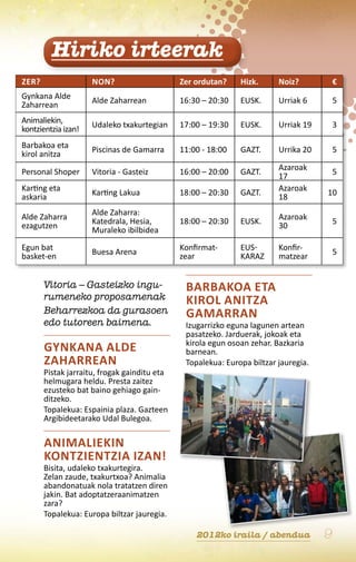 Hiriko irteerak
Zer?                 Non?                     Zer ordutan?    Hizk.      Noiz?           €
Gynkana Alde         Alde Zaharrean           16:30 – 20:30   EUSK.      Urriak 6        5
Zaharrean
Animaliekin,         Udaleko txakurtegian     17:00 – 19:30   EUSK.      Urriak 19       3
kontzientzia izan!
Barbakoa eta         Piscinas de Gamarra      11:00 - 18:00   GAZT.      Urrika 20       5
kirol anitza
                                                                         Azaroak
Personal Shoper      Vitoria - Gasteiz        16:00 – 20:00   GAZT.                      5
                                                                         17
Karting eta                                                              Azaroak
                     Karting Lakua            18:00 – 20:30   GAZT.                  10
askaria                                                                  18
                     Alde Zaharra:
Alde Zaharra                                                             Azaroak
                     Katedrala, Hesia,        18:00 – 20:30   EUSK.                      5
ezagutzen                                                                30
                     Muraleko ibilbidea
Egun bat                                      Konfirmat-      Eus-       Konfir-
                     Buesa Arena                                                         5
basket-en                                     zear            karaz      matzear


       Vitoria – Gasteizko ingu-               Barbakoa eta
       rumeneko proposamenak                   kirol anitza
       Beharrezkoa da gurasoen                 Gamarran
       edo tutoreen baimena.                   Izugarrizko eguna lagunen artean
                                               pasatzeko. Jarduerak, jokoak eta
                                               kirola egun osoan zehar. Bazkaria
       Gynkana Alde                            barnean.
       Zaharrean                               Topalekua: Europa biltzar jauregia.
       Pistak jarraitu, frogak gainditu eta
       helmugara heldu. Presta zaitez
       ezusteko bat baino gehiago gain-
       ditzeko.
       Topalekua: Espainia plaza. Gazteen
       Argibideetarako Udal Bulegoa.

       Animaliekin
       kontzientzia izan!
       Bisita, udaleko txakurtegira.
       Zelan zaude, txakurtxoa? Animalia
       abandonatuak nola tratatzen diren
       jakin. Bat adoptatzeraanimatzen
       zara?
       Topalekua: Europa biltzar jauregia.

                                                  2012ko iraila / abendua            9
 