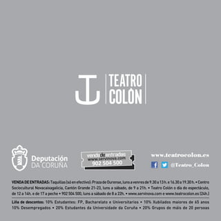 VENDADEENTRADAS:Taquillas(sóenefectivo):PrazadeOurense,lunsavenresde9.30a13h.e16.30a19.30h.•Centro
Sociocultural Novacaixagalicia, Cantón Grande 21-23, luns a sábado, de 9 a 21h. • Teatro Colón o día do espectáculo,
de 12 a 14h. e de 17 a peche • 902 504 500, luns a sábado de 8 a 22h. • www.servinova.com e www.teatrocolon.es (24h.)
Liña de descontos: 10% Estudantes: FP, Bacharelato e Universitarios • 10% Xubilados maiores de 65 anos
10% Desempregados • 20% Estudantes da Universidade da Coruña • 20% Grupos de máis de 20 persoas
www.teatrocolon.es
@Teatro_Colon
 