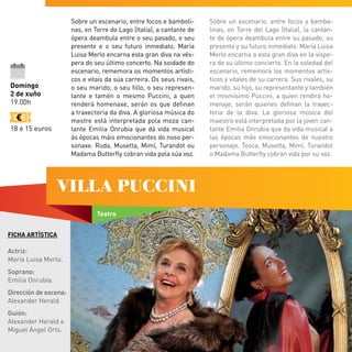 FICHA ARTÍSTICA
Actriz:
María Luisa Merlo.
Soprano:
Emilia Onrubia.
Dirección de escena:
Alexander Herald.
Guión:
Alexander Herald e
Miguel Ángel Orts.
Domingo
2 de xuño
19.00h
18 e 15 euros
Teatro
VILLA PUCCINI
Sobre un escenario, entre focos e bamboli-
nas, en Torre do Lago (Italia), a cantante de
ópera deambula entre o seu pasado, o seu
presente e o seu futuro inmediato. María
Luisa Merlo encarna esta gran diva na vés-
pera do seu último concerto. Na soidade do
escenario, rememora os momentos artísti-
cos e vitais da súa carreira. Os seus rivais,
o seu marido, o seu fillo, o seu represen-
tante e tamén o mesmo Puccini, a quen
renderá homenaxe, serán os que definan
a traxectoria da diva. A gloriosa música do
mestre está interpretada pola moza can-
tante Emilia Onrubia que dá vida musical
ás épocas máis emocionantes do noso per-
sonaxe. Ruda, Musetta, Mimí, Turandot ou
Madama Butterfly cobran vida pola súa voz.
Sobre un escenario, entre focos y bamba-
linas, en Torre del Lago (Italia), la cantan-
te de ópera deambula entre su pasado, su
presente y su futuro inmediato. María Luisa
Merlo encarna a esta gran diva en la víspe-
ra de su último concierto. En la soledad del
escenario, rememora los momentos artís-
ticos y vitales de su carrera. Sus rivales, su
marido, su hijo, su representante y también
el mismísimo Puccini, a quien rendirá ho-
menaje, serán quienes definan la trayec-
toria de la diva. La gloriosa música del
maestro está interpretada por la joven can-
tante Emilia Onrubia que da vida musical a
las épocas más emocionantes de nuestro
personaje. Tosca, Musetta, Mimí, Turandot
o Madama Butterfly cobran vida por su voz.
 