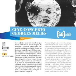 Volve o (S8) e faino con máis forza que
nunca nunha cuarta edición cargada de
novidades. A Mostra inaugurarase cun
espectáculo inédito en Galicia no que os
descendentes de Georges Méliès empren-
den unha viaxe xunto aos espectadores ás
orixes da ficción cinematográfica. Títulos
como El hombre de la cabeza de goma,
Barba Azul, ou a arquicoñecida Viaje a la
Luna compoñen unha sesión que revive as
primeiras proxeccións do cinematógra-
fo no París de principios do século XX. A
narración orixinal, deseñada polo propio
Méliès, está interpretada pola súa bisneta
Marie-Hélène Lehérissey. O seu tatara-
neto, Lawrence Lehérissey, acompaña ao
piano cada unha das pezas.
Vuelve el (S8) y lo hace con más fuerza que
nunca en una cuarta edición cargada de
novedades. La Mostra se inaugurará con
un espectáculo inédito en Galicia en el que
los descendientes de Georges Méliès em-
prenden un viaje junto a los espectadores
a los orígenes de la ficción cinematográ-
fica. Títulos como El hombre de la cabeza
de goma, Barba Azul, o la archiconocida
Viaje a la Luna componen una sesión que
revive las primeras proyecciones del ci-
nematógrafo en el París de principios del
siglo XX. La narración original, diseñada
por el propio Méliès, está interpretada por
su bisnieta Marie-Hélène Lehérissey. Su
tataranieto, Lawrence Lehérissey, acom-
paña al piano cada una de las piezas.
Los Morancos
Mércores
5 de xuño
20.30h
18, 15 e 10 euros
Cine
CINE-CONCERTO
GEORGES MÉLIÈS
Inauguración
 