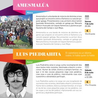 Amesmalúa é unha banda de músicos de distintas orixes
que propón un encontro entre o flamenco e a canción po-
pular galega. Presentaranos o seu primeiro disco tamén
bautizado Amesmalúa, cantado en galego por Manuela
Elena e musicado con toques flamencos e jazzísticos por
Gautama del Campo e Juan Maya.
Amesmalúa es una banda de músicos de distintos orí-
genes que propone un encuentro entre el flamenco y la
canción popular gallega. Nos presentan su primer disco
también bautizado Amesmalúa, cantado en gallego por
Manuela Elena y musicado con toques flamencos y jazzís-
ticos por Gautama del Campo y Juan Maya.
Luis Piedrahita volve á carga cunha recompilación dos
seus textos máis recentes, destinada a divertir e emo-
cionar. Humor do cotián, branco e sempre familiar, no
que o rei das cousas pequenas xoga coas palabras,
coas súas e coas do público, improvisando coas súas
suxestións e deixándoos participar.
Luis Piedrahita vuelve a la carga con una recopilación de
sus textos más recientes, destinada a divertir y emocionar.
Humor de lo cotidiano, blanco y siempre familiar, en el que
el rey de las cosas pequeñas juega con las palabras, con
las suyas y con las del público, improvisando con sus su-
gerencias y dejándoles participar.
Sábado
8 de xuño
20.00h
e 22.30h
19 e 15 euros
Humor
LUIS PIEDRAHITA El castellano es un idioma
loable, lo hable quien lo hable
Música
AMESMALÚA
Venres
7 de xuño
20.30h
10 e 8 euros
 