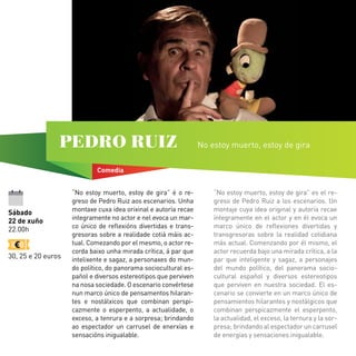 Sábado
22 de xuño
22.00h
30, 25 e 20 euros
Comedia
PEDRO RUIZ No estoy muerto, estoy de gira
“No estoy muerto, estoy de gira” é o re-
greso de Pedro Ruiz aos escenarios. Unha
montaxe cuxa idea orixinal e autoría recae
integramente no actor e nel evoca un mar-
co único de reflexións divertidas e trans-
gresoras sobre a realidade cotiá máis ac-
tual. Comezando por el mesmo, o actor re-
corda baixo unha mirada crítica, á par que
intelixente e sagaz, a personaxes do mun-
do político, do panorama sociocultural es-
pañol e diversos estereotipos que perviven
na nosa sociedade. O escenario convértese
nun marco único de pensamentos hilaran-
tes e nostálxicos que combinan perspi-
cazmente o esperpento, a actualidade, o
exceso, a tenrura e a sorpresa; brindando
ao espectador un carrusel de enerxías e
sensacións inigualable.
“No estoy muerto, estoy de gira” es el re-
greso de Pedro Ruiz a los escenarios. Un
montaje cuya idea original y autoría recae
íntegramente en el actor y en él evoca un
marco único de reflexiones divertidas y
transgresoras sobre la realidad cotidiana
más actual. Comenzando por él mismo, el
actor recuerda bajo una mirada crítica, a la
par que inteligente y sagaz, a personajes
del mundo político, del panorama socio-
cultural español y diversos estereotipos
que perviven en nuestra sociedad. El es-
cenario se convierte en un marco único de
pensamientos hilarantes y nostálgicos que
combinan perspicazmente el esperpento,
la actualidad, el exceso, la ternura y la sor-
presa; brindando al espectador un carrusel
de energías y sensaciones inigualable.
 