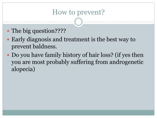How to prevent?
 The big question????
 Early diagnosis and treatment is the best way to
prevent baldness.
 Do you have family history of hair loss? (if yes then
you are most probably suffering from androgenetic
alopecia)
 