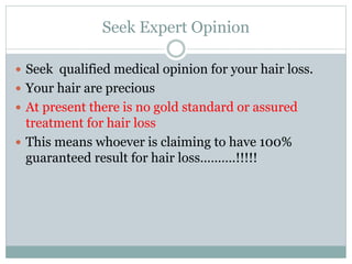 Seek Expert Opinion
 Seek qualified medical opinion for your hair loss.
 Your hair are precious
 At present there is no gold standard or assured
treatment for hair loss
 This means whoever is claiming to have 100%
guaranteed result for hair loss……….!!!!!
 