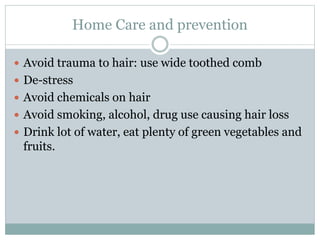Home Care and prevention
 Avoid trauma to hair: use wide toothed comb
 De-stress
 Avoid chemicals on hair
 Avoid smoking, alcohol, drug use causing hair loss
 Drink lot of water, eat plenty of green vegetables and
fruits.
 