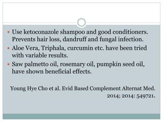  Use ketoconazole shampoo and good conditioners.
Prevents hair loss, dandruff and fungal infection.
 Aloe Vera, Triphala, curcumin etc. have been tried
with variable results.
 Saw palmetto oil, rosemary oil, pumpkin seed oil,
have shown beneficial effects.
Young Hye Cho et al. Evid Based Complement Alternat Med.
2014; 2014: 549721.
 