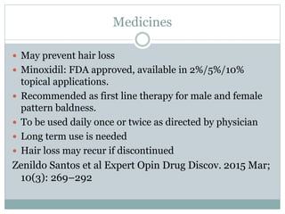 Medicines
 May prevent hair loss
 Minoxidil: FDA approved, available in 2%/5%/10%
topical applications.
 Recommended as first line therapy for male and female
pattern baldness.
 To be used daily once or twice as directed by physician
 Long term use is needed
 Hair loss may recur if discontinued
Zenildo Santos et al Expert Opin Drug Discov. 2015 Mar;
10(3): 269–292
 
