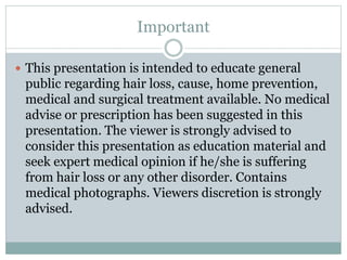 Important
 This presentation is intended to educate general
public regarding hair loss, cause, home prevention,
medical and surgical treatment available. No medical
advise or prescription has been suggested in this
presentation. The viewer is strongly advised to
consider this presentation as education material and
seek expert medical opinion if he/she is suffering
from hair loss or any other disorder. Contains
medical photographs. Viewers discretion is strongly
advised.
 