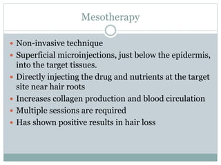 Mesotherapy
 Non-invasive technique
 Superficial microinjections, just below the epidermis,
into the target tissues.
 Directly injecting the drug and nutrients at the target
site near hair roots
 Increases collagen production and blood circulation
 Multiple sessions are required
 Has shown positive results in hair loss
 