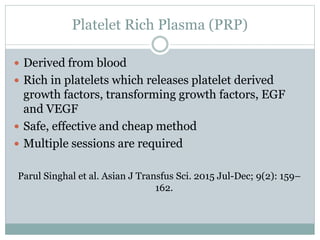 Platelet Rich Plasma (PRP)
 Derived from blood
 Rich in platelets which releases platelet derived
growth factors, transforming growth factors, EGF
and VEGF
 Safe, effective and cheap method
 Multiple sessions are required
Parul Singhal et al. Asian J Transfus Sci. 2015 Jul-Dec; 9(2): 159–
162.
 