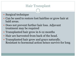 Hair Transplant
 Surgical technique
 Can be used to restore lost hairline or grow hair at
bald areas.
 Does not prevent further hair loss. Adjuvant
treatment may be required
 Transplanted hair grow in 6-12 months
 Hair are harvested from back of the head.
 Transplanted hair grow and grays naturally.
Resistant to hormonal action hence survive for long
 