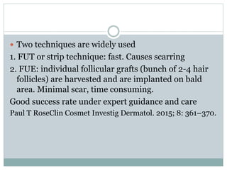  Two techniques are widely used
1. FUT or strip technique: fast. Causes scarring
2. FUE: individual follicular grafts (bunch of 2-4 hair
follicles) are harvested and are implanted on bald
area. Minimal scar, time consuming.
Good success rate under expert guidance and care
Paul T RoseClin Cosmet Investig Dermatol. 2015; 8: 361–370.
 