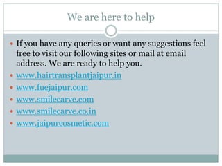 We are here to help
 If you have any queries or want any suggestions feel
free to visit our following sites or mail at email
address. We are ready to help you.
 www.hairtransplantjaipur.in
 www.fuejaipur.com
 www.smilecarve.com
 www.smilecarve.co.in
 www.jaipurcosmetic.com
 