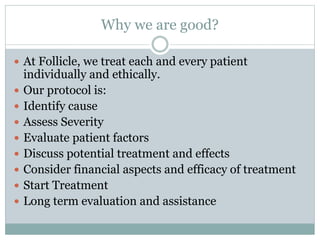 Why we are good?
 At Follicle, we treat each and every patient
individually and ethically.
 Our protocol is:
 Identify cause
 Assess Severity
 Evaluate patient factors
 Discuss potential treatment and effects
 Consider financial aspects and efficacy of treatment
 Start Treatment
 Long term evaluation and assistance
 