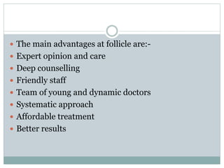  The main advantages at follicle are:-
 Expert opinion and care
 Deep counselling
 Friendly staff
 Team of young and dynamic doctors
 Systematic approach
 Affordable treatment
 Better results
 
