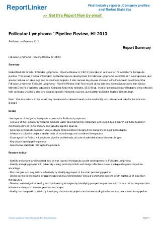 Find Industry reports, Company profiles
ReportLinker                                                                       and Market Statistics
                                              >> Get this Report Now by email!



Follicular Lymphoma ' Pipeline Review, H1 2013
Published on February 2013

                                                                                                             Report Summary

Follicular Lymphoma ' Pipeline Review, H1 2013


Summary


Global Markets Direct's, 'Follicular Lymphoma - Pipeline Review, H1 2013', provides an overview of the indication's therapeutic
pipeline. This report provides information on the therapeutic development for Follicular Lymphoma, complete with latest updates, and
special features on late-stage and discontinued projects. It also reviews key players involved in the therapeutic development for
Follicular Lymphoma. Follicular Lymphoma - Pipeline Review, Half Year is built using data and information sourced from Global
Markets Direct's proprietary databases, Company/University websites, SEC filings, investor presentations and featured press releases
from company/university sites and industry-specific third party sources, put together by Global Markets Direct's team.


Note*: Certain sections in the report may be removed or altered based on the availability and relevance of data for the indicated
disease.


Scope


- A snapshot of the global therapeutic scenario for Follicular Lymphoma.
- A review of the Follicular Lymphoma products under development by companies and universities/research institutes based on
information derived from company and industry-specific sources.
- Coverage of products based on various stages of development ranging from discovery till registration stages.
- A feature on pipeline projects on the basis of monotherapy and combined therapeutics.
- Coverage of the Follicular Lymphoma pipeline on the basis of route of administration and molecule type.
- Key discontinued pipeline projects.
- Latest news and deals relating to the products.


Reasons to buy


- Identify and understand important and diverse types of therapeutics under development for Follicular Lymphoma.
- Identify emerging players with potentially strong product portfolio and design effective counter-strategies to gain competitive
advantage.
- Plan mergers and acquisitions effectively by identifying players of the most promising pipeline.
- Devise corrective measures for pipeline projects by understanding Follicular Lymphoma pipeline depth and focus of Indication
therapeutics.
- Develop and design in-licensing and out-licensing strategies by identifying prospective partners with the most attractive projects to
enhance and expand business potential and scope.
- Modify the therapeutic portfolio by identifying discontinued projects and understanding the factors that drove them from pipeline.




Follicular Lymphoma ' Pipeline Review, H1 2013 (From Slideshare)                                                                    Page 1/7
 