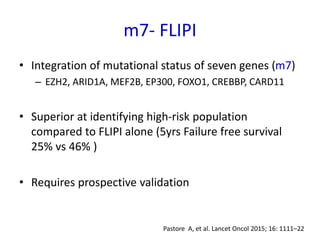 m7- FLIPI
• Integration of mutational status of seven genes (m7)
– EZH2, ARID1A, MEF2B, EP300, FOXO1, CREBBP, CARD11
• Superior at identifying high-risk population
compared to FLIPI alone (5yrs Failure free survival
25% vs 46% )
• Requires prospective validation
Pastore A, et al. Lancet Oncol 2015; 16: 1111–22
 