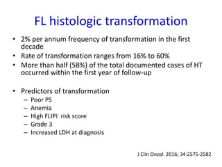 FL histologic transformation
• 2% per annum frequency of transformation in the first
decade
• Rate of transformation ranges from 16% to 60%
• More than half (58%) of the total documented cases of HT
occurred within the first year of follow-up
• Predictors of transformation
– Poor PS
– Anemia
– High FLIPI risk score
– Grade 3
– Increased LDH at diagnosis
J Clin Oncol 2016; 34:2575-2582
 