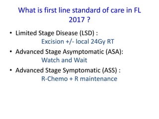What is first line standard of care in FL
2017 ?
• Limited Stage Disease (LSD) :
Excision +/- local 24Gy RT
• Advanced Stage Asymptomatic (ASA):
Watch and Wait
• Advanced Stage Symptomatic (ASS) :
R-Chemo + R maintenance
 