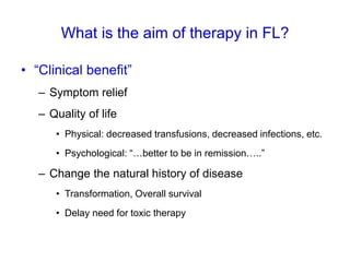 What is the aim of therapy in FL?
• “Clinical benefit”
– Symptom relief
– Quality of life
• Physical: decreased transfusions, decreased infections, etc.
• Psychological: “…better to be in remission…..”
– Change the natural history of disease
• Transformation, Overall survival
• Delay need for toxic therapy
 