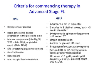 Criteria for commencing therapy in
Advanced Stage FL
BNLI
• B symptoms or pruritus
• Rapid generalized disease
progression in the preceding 3 mo
• Marrow compromise (Hb<10g/dl,
WBC <3.0 x 109/L, or platelet
count <100 x 109/L)
• Life-threatening organ involvement
• Renal infiltration
• Bone lesions
• Macroscopic liver involvement
GELF
• A tumor >7 cm in diameter
• 3 nodes in 3 distinct areas, each >3
cm in diameter
• Symptomatic spleen enlargement
>16 cm on CT
• Organ compression
• Ascites or pleural effusion
• Presence of systematic symptoms
• Serum LDH or b2-microglobulin
levels greater than normal
• Hb value <10 g/dL, neutrophil
count 1.5 x 109/L, platelet count
100 x109/L
 