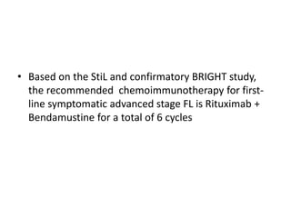 • Based on the StiL and confirmatory BRIGHT study,
the recommended chemoimmunotherapy for first-
line symptomatic advanced stage FL is Rituximab +
Bendamustine for a total of 6 cycles
 