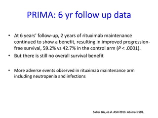 PRIMA: 6 yr follow up data
• At 6 years’ follow-up, 2 years of rituximab maintenance
continued to show a benefit, resulting in improved progression-
free survival, 59.2% vs 42.7% in the control arm (P < .0001).
• But there is still no overall survival benefit
• More adverse events observed in rituximab maintenance arm
including neutropenia and infections
Salles GA, et al. ASH 2013. Abstract 509.
 