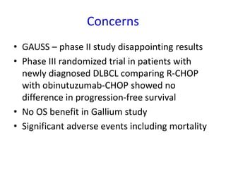 Concerns
• GAUSS – phase II study disappointing results
• Phase III randomized trial in patients with
newly diagnosed DLBCL comparing R-CHOP
with obinutuzumab-CHOP showed no
difference in progression-free survival
• No OS benefit in Gallium study
• Significant adverse events including mortality
 