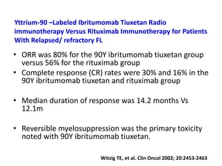 Yttrium-90 –Labeled Ibritumomab Tiuxetan Radio
immunotherapy Versus Rituximab Immunotherapy for Patients
With Relapsed/ refractory FL
• ORR was 80% for the 90Y ibritumomab tiuxetan group
versus 56% for the rituximab group
• Complete response (CR) rates were 30% and 16% in the
90Y ibritumomab tiuxetan and rituximab group
• Median duration of response was 14.2 months Vs
12.1m
• Reversible myelosuppression was the primary toxicity
noted with 90Y ibritumomab tiuxetan.
Witzig TE, et al. Clin Oncol 2002; 20:2453-2463
 
