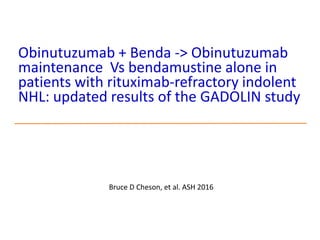 Obinutuzumab + Benda -> Obinutuzumab
maintenance Vs bendamustine alone in
patients with rituximab-refractory indolent
NHL: updated results of the GADOLIN study
Bruce D Cheson, et al. ASH 2016
 