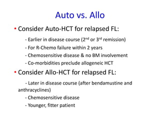 Auto vs. Allo
• Consider Auto-HCT for relapsed FL:
- Earlier in disease course (2nd or 3rd remission)
- For R-Chemo failure within 2 years
- Chemosensitive disease & no BM involvement
- Co-morbidities preclude allogeneic HCT
• Consider Allo-HCT for relapsed FL:
- Later in disease course (after bendamustine and
anthracyclines)
- Chemosensitive disease
- Younger, fitter patient
 
