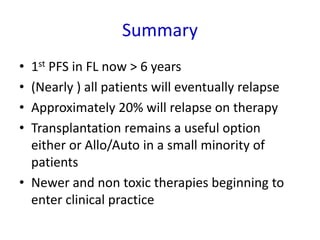 Summary
• 1st PFS in FL now > 6 years
• (Nearly ) all patients will eventually relapse
• Approximately 20% will relapse on therapy
• Transplantation remains a useful option
either or Allo/Auto in a small minority of
patients
• Newer and non toxic therapies beginning to
enter clinical practice
 