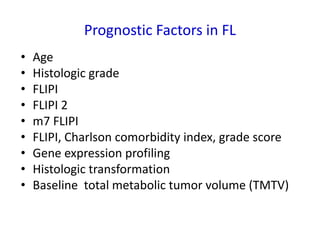 Prognostic Factors in FL
• Age
• Histologic grade
• FLIPI
• FLIPI 2
• m7 FLIPI
• FLIPI, Charlson comorbidity index, grade score
• Gene expression profiling
• Histologic transformation
• Baseline total metabolic tumor volume (TMTV)
 