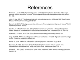 References
Anderson, J., et al. (1998). "Epidemiology of the non-Hodgkin's lymphomas: distribution of the major
subtypes differ by geographic locations." Non-Hodgkin's Lymphoma Classification Project Ann Oncol 9:
717-720.
Leich.E,, et al. (2011). "Pathology, pathogenesis and molecular genetics of follicular NHL." Best Practice
& Research Clinical Haematology 24: 95-109.
Elaine, S. J. (2001). "Pathology and genetics of tumours of haematopoietic and lymphoid tissues." World
Health Organization: 162-167.
Goodlad, J., S. MacPherson, et al. (2004). "Extranodal follicular lymphoma: a clinicopathological and
genetic analysis of 15 cases arising at non-cutaneous extranodal sites." Histopathology 44: 268-276.
Hoffbrand, A., P. Moss, et al., Eds. (2011). Essential Haematology, Blackwell publishing Ltd.
Jong, D. (2005). "Molecular pathogenesis of follicular lymphoma: a cross talk of genetic and immunologic
factors." J.Clinical Oncology 23: 6358-6363.
Bende. RJ,. et al. "Molecular pathoways in follicular lymphoma." Leukemia 21(1): 18-29.
Stevenson, F. and G. Stevenson (2012). "Follicular lymphoma and the immune system: from
pathogenesis to antibody therapy." Blood First edition paper, prepublished online Feb 15.
Warnke, R ., et al. (1995). "Tumors of the lymph nodes and spleen." Atlas of tumor pathology (electronic
fascicle) 14.
 